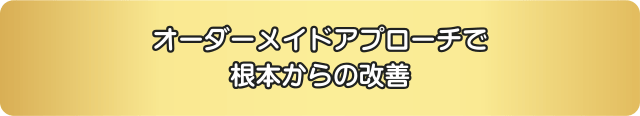 オーダーメイドのアプローチで、根本からの改善をサポートします